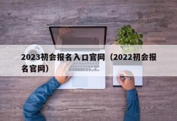 2023初会报名入口官网（2022初会报名官网）