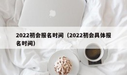 2022初会报名时间（2022初会具体报名时间）