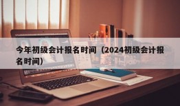 今年初级会计报名时间（2024初级会计报名时间）