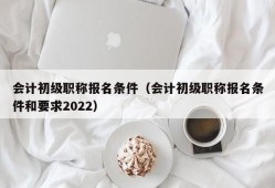 会计初级职称报名条件（会计初级职称报名条件和要求2022）