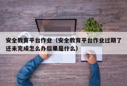 安全教育平台作业（安全教育平台作业过期了还未完成怎么办后果是什么）