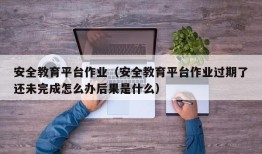 安全教育平台作业（安全教育平台作业过期了还未完成怎么办后果是什么）