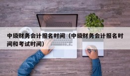 中级财务会计报名时间（中级财务会计报名时间和考试时间）