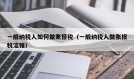 一般纳税人如何做账报税（一般纳税人做账报税流程）