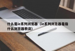 什么是ie系列浏览器（ie系列浏览器是指什么浏览器教资）