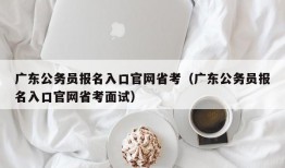 广东公务员报名入口官网省考（广东公务员报名入口官网省考面试）