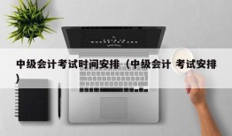 中级会计考试时间安排（中级会计 考试安排）