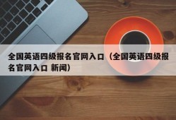 全国英语四级报名官网入口（全国英语四级报名官网入口 新闻）