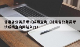 甘肃省公务员考试成绩查询（甘肃省公务员考试成绩查询网站入口）