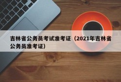 吉林省公务员考试准考证（2021年吉林省公务员准考证）