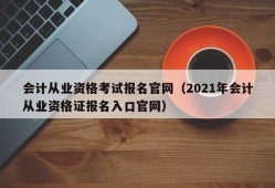 会计从业资格考试报名官网（2021年会计从业资格证报名入口官网）