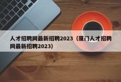 人才招聘网最新招聘2023（厦门人才招聘网最新招聘2023）