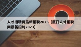 人才招聘网最新招聘2023（厦门人才招聘网最新招聘2023）