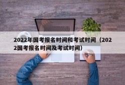 2022年国考报名时间和考试时间（2022国考报名时间及考试时间）