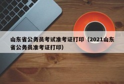 山东省公务员考试准考证打印（2021山东省公务员准考证打印）