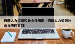 西藏人力资源和社会保障网（西藏人力资源社会保障网官网）