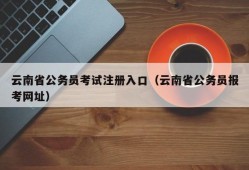 云南省公务员考试注册入口（云南省公务员报考网址）