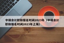 中级会计职称报名时间2023年（中级会计职称报名时间2023年上海）