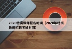 2020特岗教师报名时间（2020年特岗教师招聘考试时间）