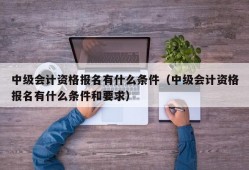 中级会计资格报名有什么条件（中级会计资格报名有什么条件和要求）