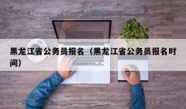 黑龙江省公务员报名（黑龙江省公务员报名时间）