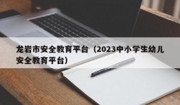 龙岩市安全教育平台（2023中小学生幼儿安全教育平台）