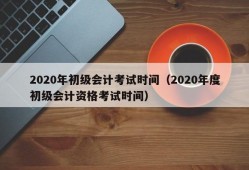 2020年初级会计考试时间（2020年度初级会计资格考试时间）