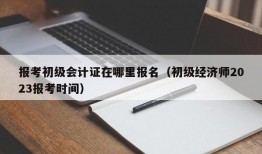 报考初级会计证在哪里报名（初级经济师2023报考时间）