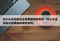 会计从业资格证还需要继续教育吗（会计从业资格证需要继续再教育吗）