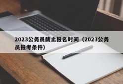 2023公务员截止报名时间（2023公务员报考条件）