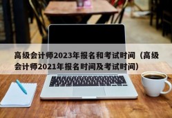 高级会计师2023年报名和考试时间（高级会计师2021年报名时间及考试时间）