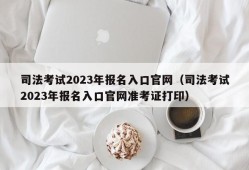 司法考试2023年报名入口官网（司法考试2023年报名入口官网准考证打印）