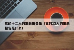 党的十二大的主题报告是（党的12大的主题报告是什么）