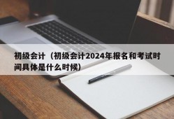 初级会计（初级会计2024年报名和考试时间具体是什么时候）