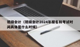 初级会计（初级会计2024年报名和考试时间具体是什么时候）