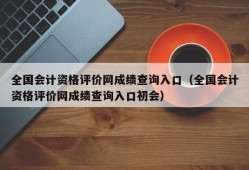 全国会计资格评价网成绩查询入口（全国会计资格评价网成绩查询入口初会）