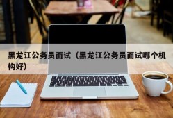 黑龙江公务员面试（黑龙江公务员面试哪个机构好）