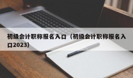 初级会计职称报名入口（初级会计职称报名入口2023）