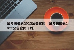 国考职位表2022公告官网（国考职位表2022公告官网下载）