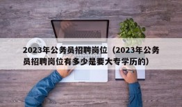 2023年公务员招聘岗位（2023年公务员招聘岗位有多少是要大专学历的）