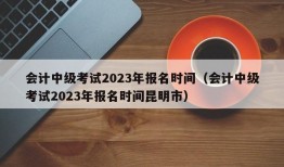 会计中级考试2023年报名时间（会计中级考试2023年报名时间昆明市）