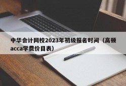 中华会计网校2023年初级报名时间（高顿acca学费价目表）