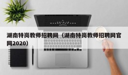 湖南特岗教师招聘网（湖南特岗教师招聘网官网2020）