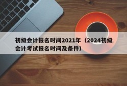 初级会计报名时间2021年（2024初级会计考试报名时间及条件）