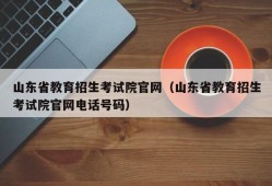 山东省教育招生考试院官网（山东省教育招生考试院官网电话号码）