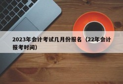 2023年会计考试几月份报名（22年会计报考时间）