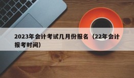 2023年会计考试几月份报名（22年会计报考时间）