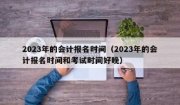 2023年的会计报名时间（2023年的会计报名时间和考试时间好晚）