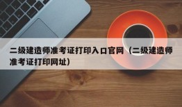 二级建造师准考证打印入口官网（二级建造师准考证打印网址）