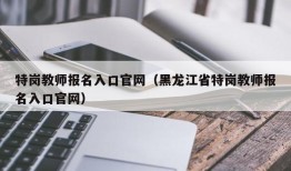 特岗教师报名入口官网（黑龙江省特岗教师报名入口官网）